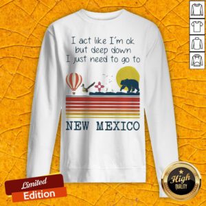 I Act Like I’m Ok But Deep Down I Just Need To Go To New Mexico Sweatshirt